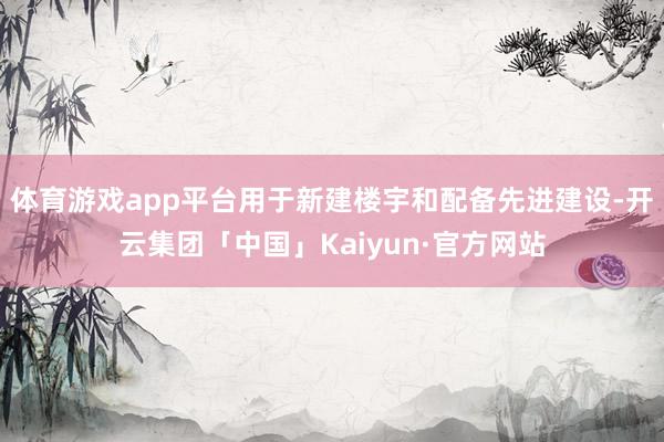 体育游戏app平台用于新建楼宇和配备先进建设-开云集团「中国」Kaiyun·官方网站