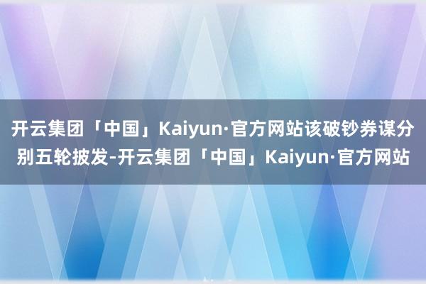 开云集团「中国」Kaiyun·官方网站该破钞券谋分别五轮披发-开云集团「中国」Kaiyun·官方网站