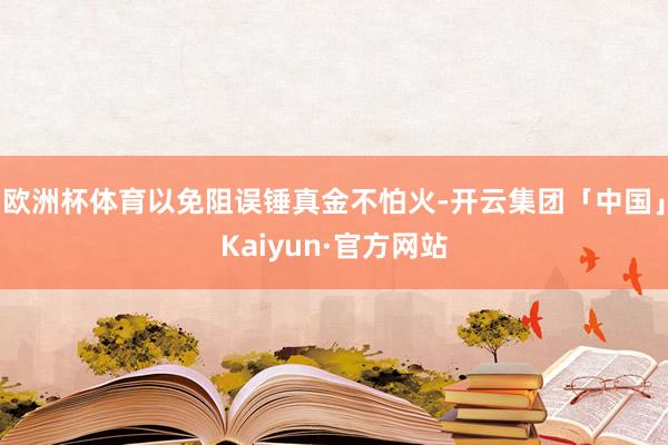 欧洲杯体育以免阻误锤真金不怕火-开云集团「中国」Kaiyun·官方网站