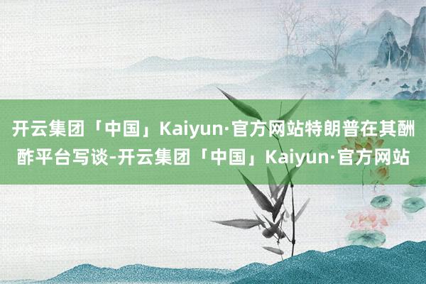 开云集团「中国」Kaiyun·官方网站特朗普在其酬酢平台写谈-开云集团「中国」Kaiyun·官方网站