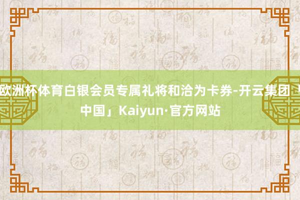欧洲杯体育白银会员专属礼将和洽为卡券-开云集团「中国」Kaiyun·官方网站