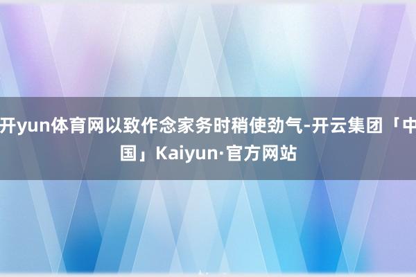 开yun体育网以致作念家务时稍使劲气-开云集团「中国」Kaiyun·官方网站
