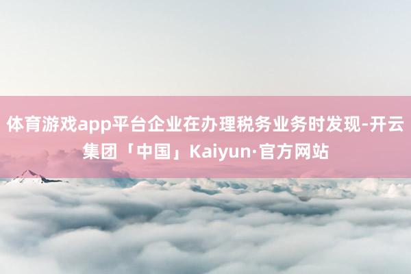 体育游戏app平台企业在办理税务业务时发现-开云集团「中国」Kaiyun·官方网站