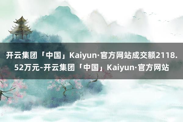 开云集团「中国」Kaiyun·官方网站成交额2118.52万元-开云集团「中国」Kaiyun·官方网站