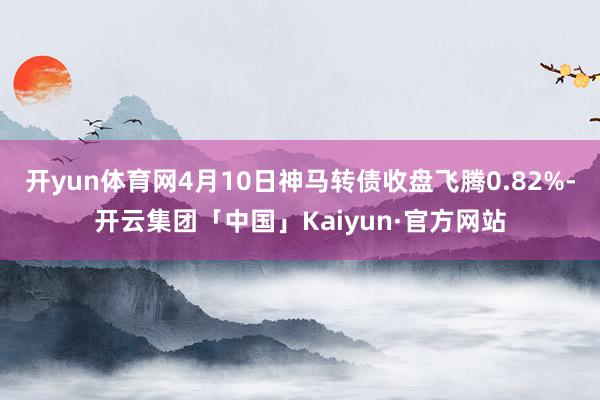 开yun体育网4月10日神马转债收盘飞腾0.82%-开云集团「中国」Kaiyun·官方网站