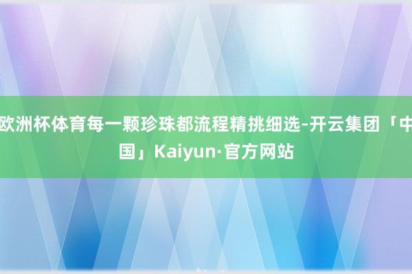 欧洲杯体育每一颗珍珠都流程精挑细选-开云集团「中国」Kaiyun·官方网站