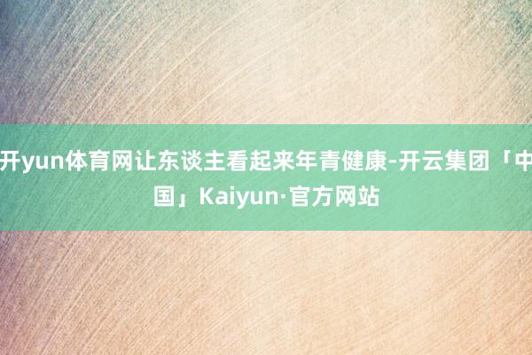 开yun体育网让东谈主看起来年青健康-开云集团「中国」Kaiyun·官方网站