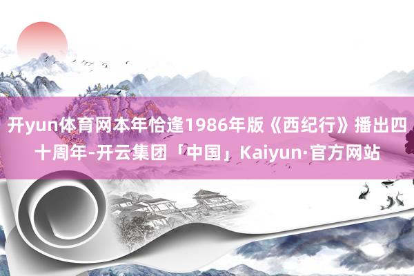 开yun体育网本年恰逢1986年版《西纪行》播出四十周年-开云集团「中国」Kaiyun·官方网站