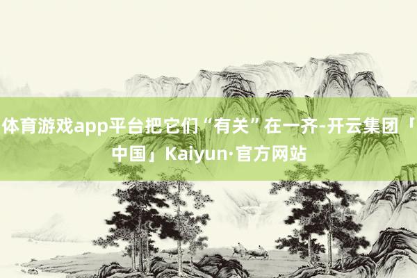 体育游戏app平台把它们“有关”在一齐-开云集团「中国」Kaiyun·官方网站