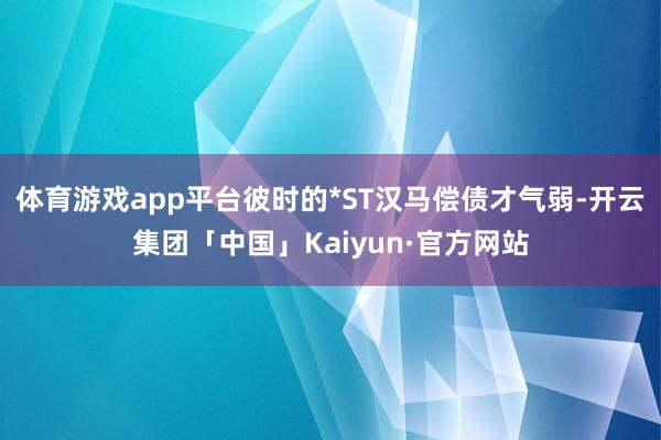 体育游戏app平台彼时的*ST汉马偿债才气弱-开云集团「中国」Kaiyun·官方网站