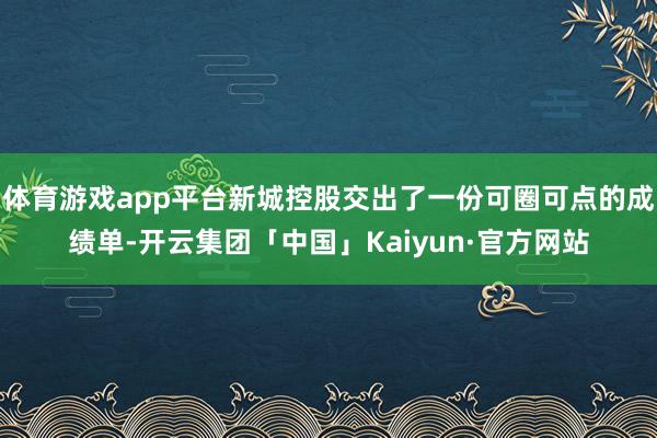 体育游戏app平台新城控股交出了一份可圈可点的成绩单-开云集团「中国」Kaiyun·官方网站