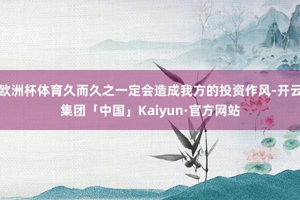 欧洲杯体育久而久之一定会造成我方的投资作风-开云集团「中国」Kaiyun·官方网站