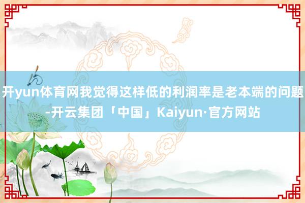 开yun体育网我觉得这样低的利润率是老本端的问题-开云集团「中国」Kaiyun·官方网站