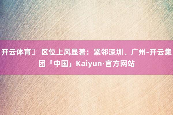 开云体育✅ 区位上风显著：紧邻深圳、广州-开云集团「中国」Kaiyun·官方网站