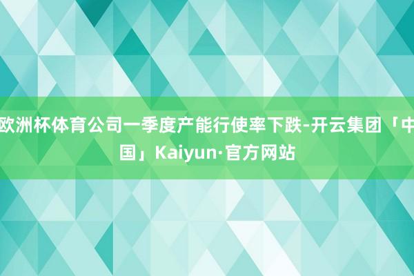 欧洲杯体育公司一季度产能行使率下跌-开云集团「中国」Kaiyun·官方网站