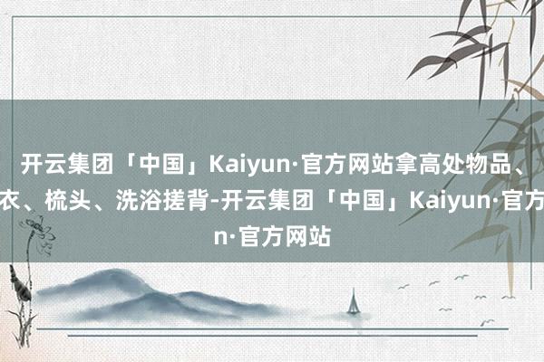 开云集团「中国」Kaiyun·官方网站拿高处物品、穿外衣、梳头、洗浴搓背-开云集团「中国」Kaiyun·官方网站