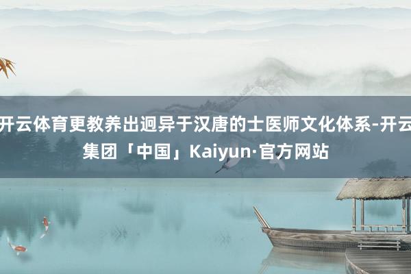 开云体育更教养出迥异于汉唐的士医师文化体系-开云集团「中国」Kaiyun·官方网站