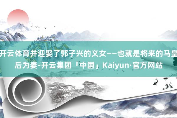 开云体育并迎娶了郭子兴的义女——也就是将来的马皇后为妻-开云集团「中国」Kaiyun·官方网站