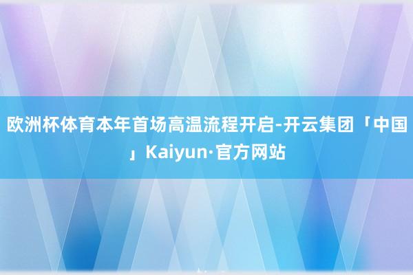 欧洲杯体育　　本年首场高温流程开启-开云集团「中国」Kaiyun·官方网站