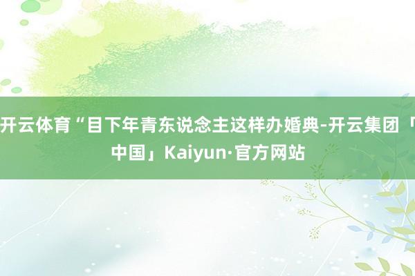 开云体育“目下年青东说念主这样办婚典-开云集团「中国」Kaiyun·官方网站