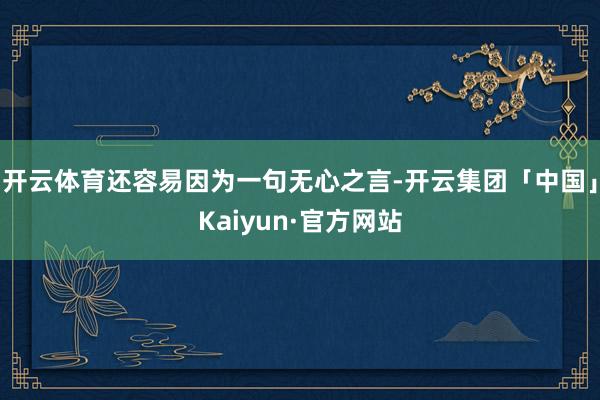 开云体育还容易因为一句无心之言-开云集团「中国」Kaiyun·官方网站