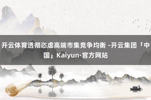 开云体育透彻恣虐高端市集竞争均衡 -开云集团「中国」Kaiyun·官方网站