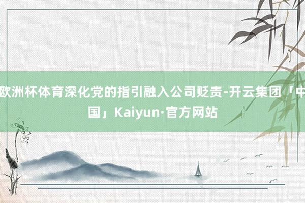 欧洲杯体育深化党的指引融入公司贬责-开云集团「中国」Kaiyun·官方网站