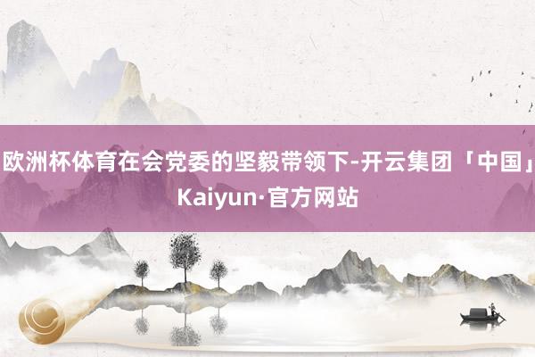 欧洲杯体育在会党委的坚毅带领下-开云集团「中国」Kaiyun·官方网站