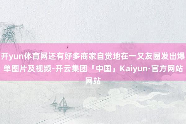 开yun体育网还有好多商家自觉地在一又友圈发出爆单图片及视频-开云集团「中国」Kaiyun·官方网站