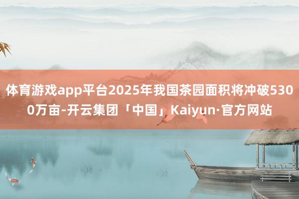 体育游戏app平台2025年我国茶园面积将冲破5300万亩-开云集团「中国」Kaiyun·官方网站