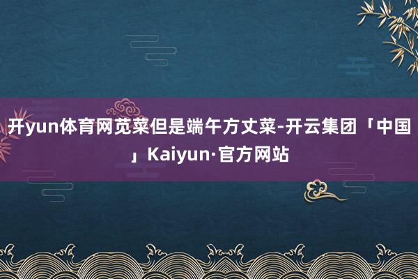 开yun体育网 苋菜但是端午方丈菜-开云集团「中国」Kaiyun·官方网站