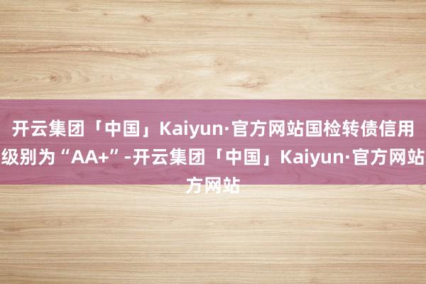 开云集团「中国」Kaiyun·官方网站国检转债信用级别为“AA+”-开云集团「中国」Kaiyun·官方网站