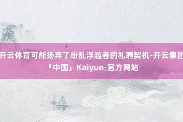 开云体育可能扬弃了纷乱浮滥者的礼聘契机-开云集团「中国」Kaiyun·官方网站