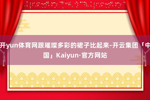 开yun体育网跟璀璨多彩的裙子比起来-开云集团「中国」Kaiyun·官方网站