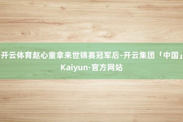 开云体育赵心童拿来世锦赛冠军后-开云集团「中国」Kaiyun·官方网站