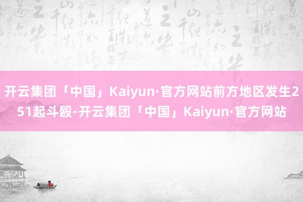 开云集团「中国」Kaiyun·官方网站前方地区发生251起斗殴-开云集团「中国」Kaiyun·官方网站