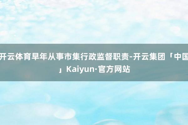 开云体育早年从事市集行政监督职责-开云集团「中国」Kaiyun·官方网站