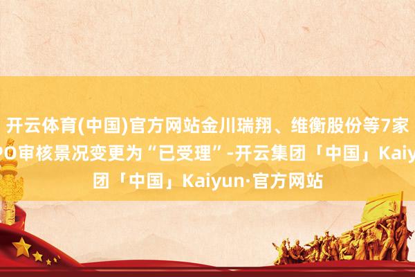 开云体育(中国)官方网站金川瑞翔、维衡股份等7家企业深交所IPO审核景况变更为“已受理”-开云集团「中国」Kaiyun·官方网站