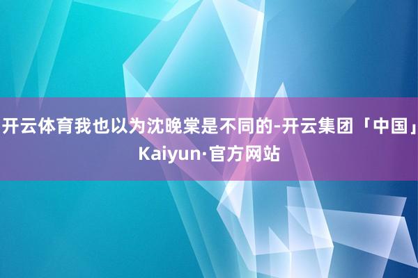 开云体育我也以为沈晚棠是不同的-开云集团「中国」Kaiyun·官方网站