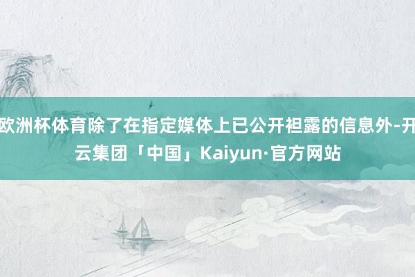 欧洲杯体育除了在指定媒体上已公开袒露的信息外-开云集团「中国」Kaiyun·官方网站