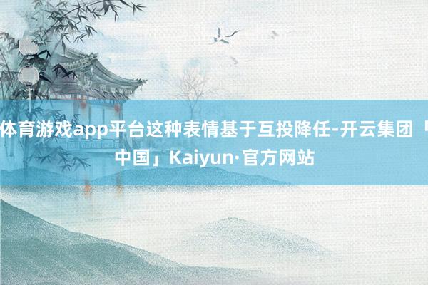 体育游戏app平台这种表情基于互投降任-开云集团「中国」Kaiyun·官方网站