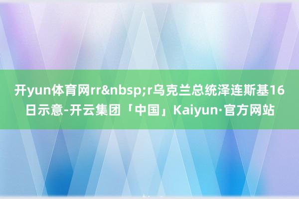 开yun体育网rr r乌克兰总统泽连斯基16日示意-开云集团「中国」Kaiyun·官方网站