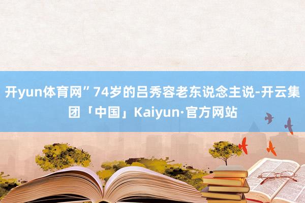开yun体育网”74岁的吕秀容老东说念主说-开云集团「中国」Kaiyun·官方网站