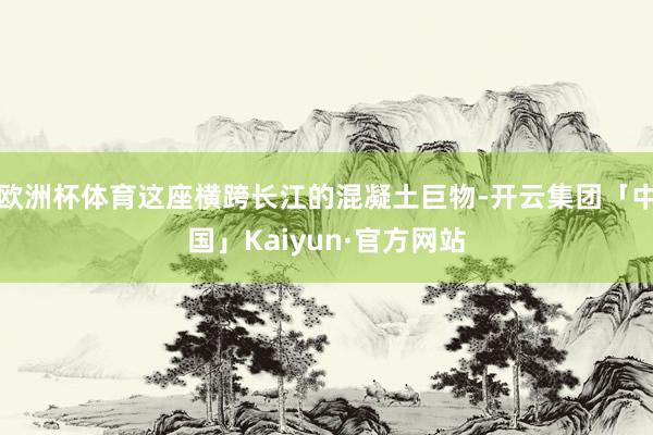 欧洲杯体育这座横跨长江的混凝土巨物-开云集团「中国」Kaiyun·官方网站