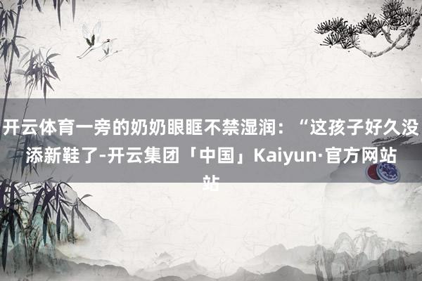 开云体育一旁的奶奶眼眶不禁湿润:“这孩子好久没添新鞋了-开云集团「中国」Kaiyun·官方网站