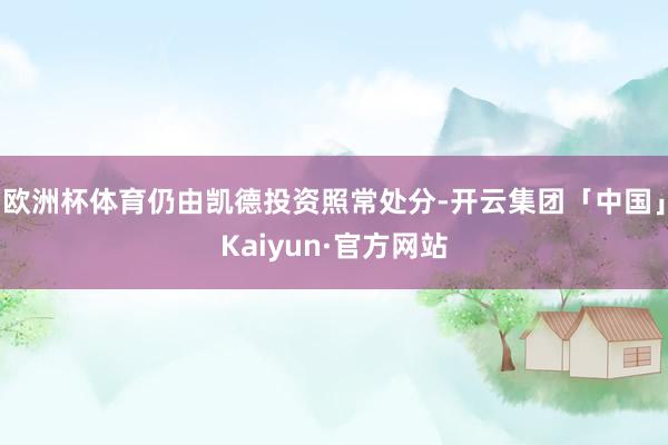 欧洲杯体育仍由凯德投资照常处分-开云集团「中国」Kaiyun·官方网站