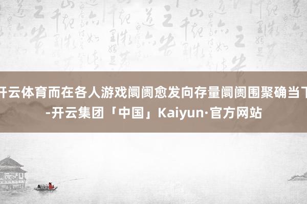 开云体育而在各人游戏阛阓愈发向存量阛阓围聚确当下-开云集团「中国」Kaiyun·官方网站