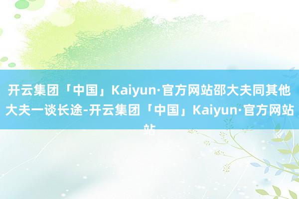 开云集团「中国」Kaiyun·官方网站邵大夫同其他大夫一谈长途-开云集团「中国」Kaiyun·官方网站