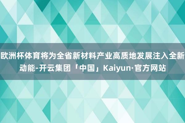 欧洲杯体育将为全省新材料产业高质地发展注入全新动能-开云集团「中国」Kaiyun·官方网站