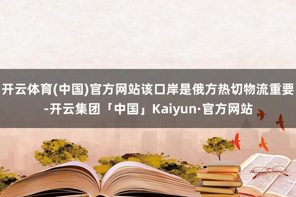 开云体育(中国)官方网站该口岸是俄方热切物流重要-开云集团「中国」Kaiyun·官方网站
